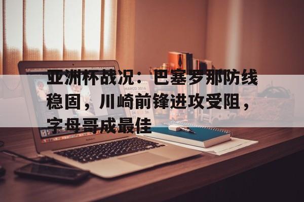 九游体育官网-亚洲杯战况：巴塞罗那防线稳固，川崎前锋进攻受阻，字母哥成最佳的简单介绍
